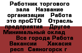 Работник торгового зала › Название организации ­ Работа-это проСТО › Отрасль предприятия ­ Другое › Минимальный оклад ­ 22 700 - Все города Работа » Вакансии   . Хакасия респ.,Саяногорск г.